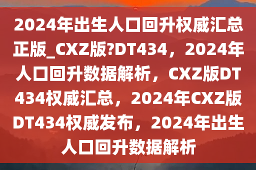 2024年出生人口回升权威汇总正版_CXZ版?DT434，2024年人口回升数据解析，CXZ版DT434权威汇总，2024年CXZ版DT434权威发布，2024年出生人口回升数据解析