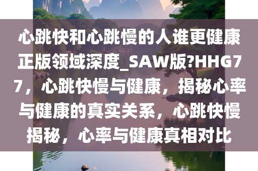 心跳快和心跳慢的人谁更健康正版领域深度_SAW版?HHG77，心跳快慢与健康，揭秘心率与健康的真实关系，心跳快慢揭秘，心率与健康真相对比