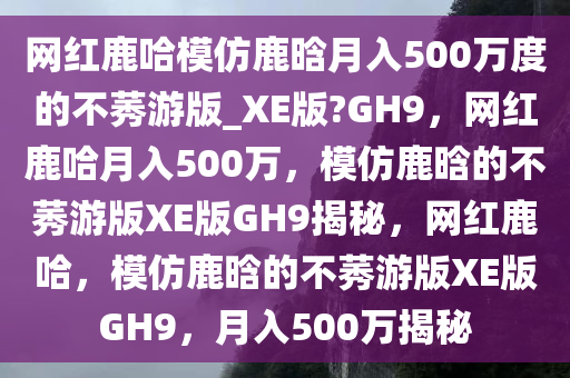 网红鹿哈模仿鹿晗月入500万度的不莠游版_XE版?GH9，网红鹿哈月入500万，模仿鹿晗的不莠游版XE版GH9揭秘，网红鹿哈，模仿鹿晗的不莠游版XE版GH9，月入500万揭秘