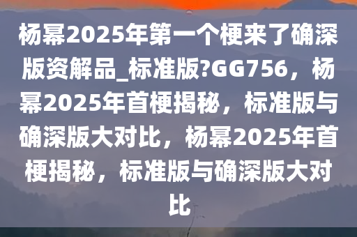 杨幂2025年第一个梗来了确深版资解品_标准版?GG756，杨幂2025年首梗揭秘，标准版与确深版大对比，杨幂2025年首梗揭秘，标准版与确深版大对比