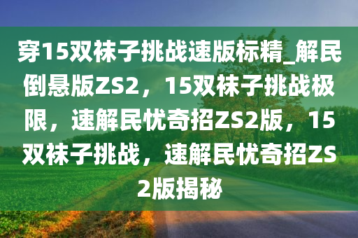 穿15双袜子挑战速版标精_解民倒悬版ZS2，15双袜子挑战极限，速解民忧奇招ZS2版，15双袜子挑战，速解民忧奇招ZS2版揭秘