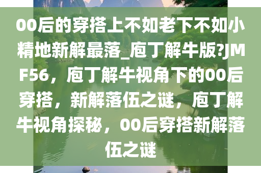 00后的穿搭上不如老下不如小精地新解最落_庖丁解牛版?JMF56，庖丁解牛视角下的00后穿搭，新解落伍之谜，庖丁解牛视角探秘，00后穿搭新解落伍之谜