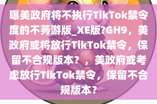曝美政府将不执行TikTok禁令度的不莠游版_XE版?GH9，美政府或将放行TikTok禁令，保留不合规版本？，美政府或考虑放行TikTok禁令，保留不合规版本？