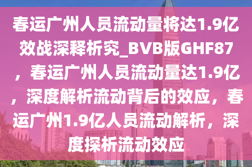 春运广州人员流动量将达1.9亿效战深释析究_BVB版GHF87，春运广州人员流动量达1.9亿，深度解析流动背后的效应，春运广州1.9亿人员流动解析，深度探析流动效应