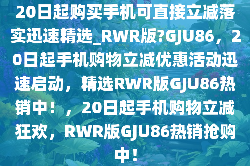 20日起购买手机可直接立减落实迅速精选_RWR版?GJU86，20日起手机购物立减优惠活动迅速启动，精选RWR版GJU86热销中！，20日起手机购物立减狂欢，RWR版GJU86热销抢购中！