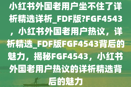 小红书外国老用户坐不住了详析精选详析_FDF版?FGF4543，小红书外国老用户热议，详析精选_FDF版FGF4543背后的魅力，揭秘FGF4543，小红书外国老用户热议的详析精选背后的魅力