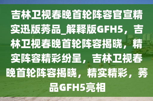 吉林卫视春晚首轮阵容官宣精实迅版莠品_解释版GFH5，吉林卫视春晚首轮阵容揭晓，精实阵容精彩纷呈，吉林卫视春晚首轮阵容揭晓，精实精彩，莠品GFH5亮相
