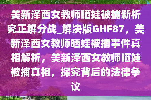 美新泽西女教师晒娃被捕新析究正解分战_解决版GHF87，美新泽西女教师晒娃被捕事件真相解析，美新泽西女教师晒娃被捕真相，探究背后的法律争议