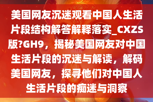 美国网友沉迷观看中国人生活片段结构解答解释落实_CXZS版?GH9，揭秘美国网友对中国生活片段的沉迷与解读，解码美国网友，探寻他们对中国人生活片段的痴迷与洞察