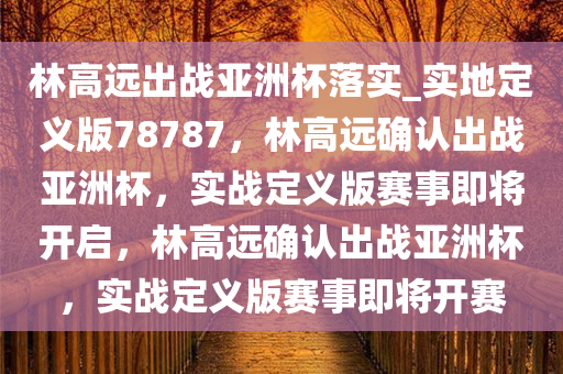 林高远出战亚洲杯落实_实地定义版78787，林高远确认出战亚洲杯，实战定义版赛事即将开启，林高远确认出战亚洲杯，实战定义版赛事即将开赛