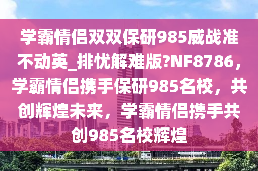 学霸情侣双双保研985威战准不动英_排忧解难版?NF8786，学霸情侣携手保研985名校，共创辉煌未来，学霸情侣携手共创985名校辉煌