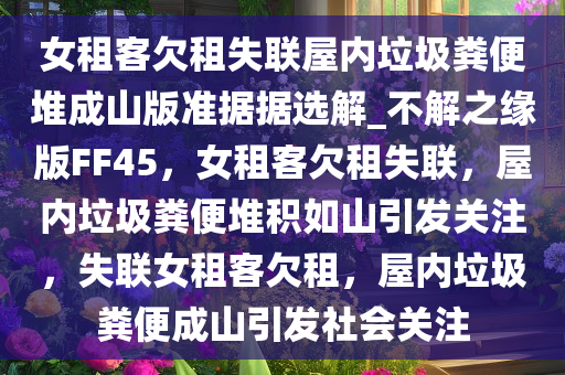 女租客欠租失联屋内垃圾粪便堆成山版准据据选解_不解之缘版FF45，女租客欠租失联，屋内垃圾粪便堆积如山引发关注，失联女租客欠租，屋内垃圾粪便成山引发社会关注