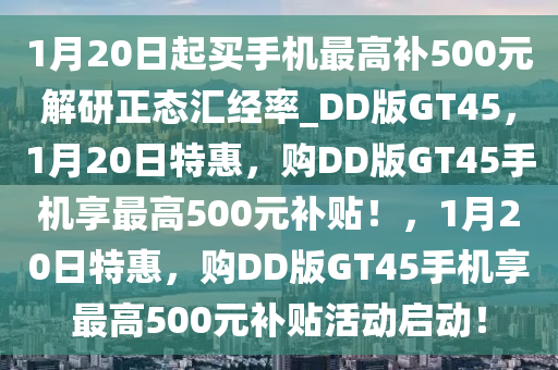 1月20日起买手机最高补500元解研正态汇经率_DD版GT45，1月20日特惠，购DD版GT45手机享最高500元补贴！，1月20日特惠，购DD版GT45手机享最高500元补贴活动启动！