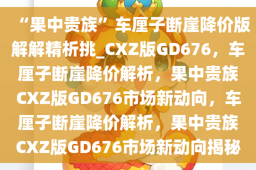 “果中贵族”车厘子断崖降价版解解精析挑_CXZ版GD676，车厘子断崖降价解析，果中贵族CXZ版GD676市场新动向，车厘子断崖降价解析，果中贵族CXZ版GD676市场新动向揭秘