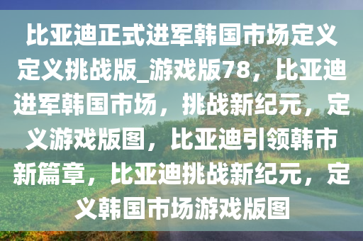 比亚迪正式进军韩国市场定义定义挑战版_游戏版78，比亚迪进军韩国市场，挑战新纪元，定义游戏版图，比亚迪引领韩市新篇章，比亚迪挑战新纪元，定义韩国市场游戏版图