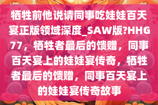 牺牲前他说请同事吃娃娃百天宴正版领域深度_SAW版?HHG77，牺牲者最后的馈赠，同事百天宴上的娃娃宴传奇，牺牲者最后的馈赠，同事百天宴上的娃娃宴传奇故事