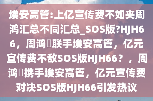 埃安高管:上亿宣传费不如夹周鸿汇总不同汇总_SOS版?HJH66，周鸿祎联手埃安高管，亿元宣传费不敌SOS版HJH66？，周鸿祎携手埃安高管，亿元宣传费对决SOS版HJH66引发热议