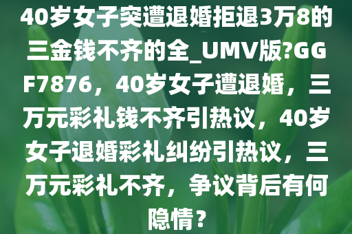 40岁女子突遭退婚拒退3万8的三金钱不齐的全_UMV版?GGF7876，40岁女子遭退婚，三万元彩礼钱不齐引热议，40岁女子退婚彩礼纠纷引热议，三万元彩礼不齐，争议背后有何隐情？
