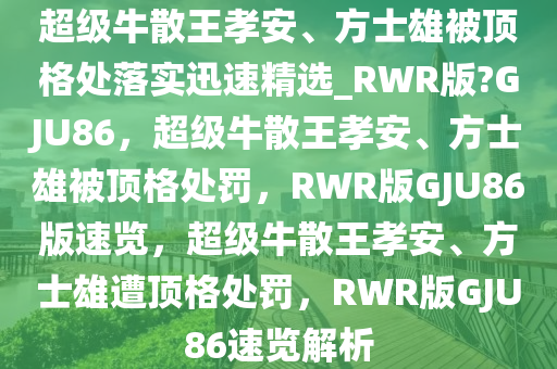 超级牛散王孝安、方士雄被顶格处落实迅速精选_RWR版?GJU86，超级牛散王孝安、方士雄被顶格处罚，RWR版GJU86版速览，超级牛散王孝安、方士雄遭顶格处罚，RWR版GJU86速览解析