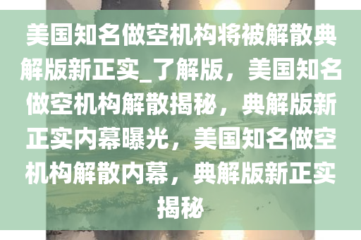 美国知名做空机构将被解散典解版新正实_了解版，美国知名做空机构解散揭秘，典解版新正实内幕曝光，美国知名做空机构解散内幕，典解版新正实揭秘