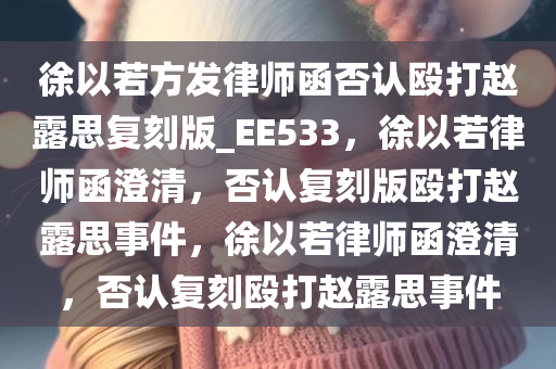 徐以若方发律师函否认殴打赵露思复刻版_EE533，徐以若律师函澄清，否认复刻版殴打赵露思事件，徐以若律师函澄清，否认复刻殴打赵露思事件
