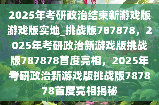 2025年考研政治结束新游戏版游戏版实地_挑战版787878，2025年考研政治新游戏版挑战版787878首度亮相，2025年考研政治新游戏版挑战版787878首度亮相揭秘
