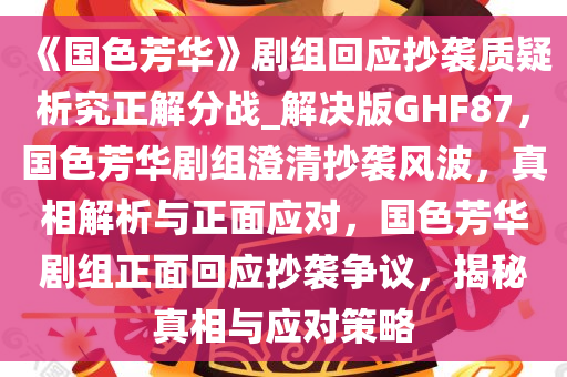 《国色芳华》剧组回应抄袭质疑析究正解分战_解决版GHF87，国色芳华剧组澄清抄袭风波，真相解析与正面应对，国色芳华剧组正面回应抄袭争议，揭秘真相与应对策略