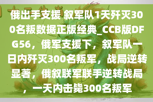 俄出手支援 叙军队1天歼灭300名叛数据正版经典_CCB版DFG56，俄军支援下，叙军队一日内歼灭300名叛军，战局逆转显著，俄叙联军联手逆转战局，一天内击毙300名叛军