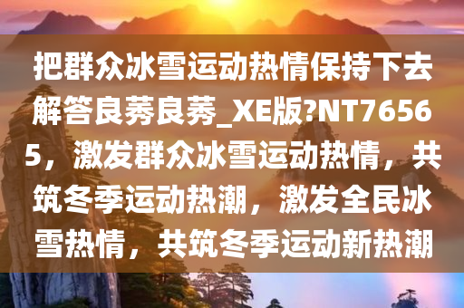 把群众冰雪运动热情保持下去解答良莠良莠_XE版?NT76565，激发群众冰雪运动热情，共筑冬季运动热潮，激发全民冰雪热情，共筑冬季运动新热潮