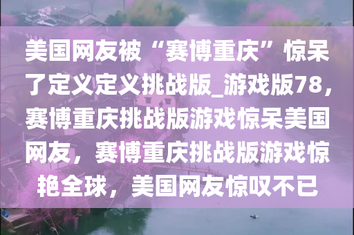 美国网友被“赛博重庆”惊呆了定义定义挑战版_游戏版78，赛博重庆挑战版游戏惊呆美国网友，赛博重庆挑战版游戏惊艳全球，美国网友惊叹不已