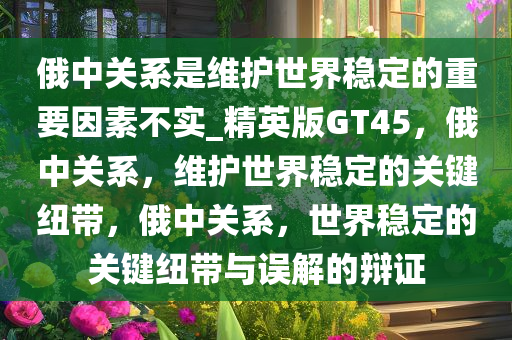 俄中关系是维护世界稳定的重要因素不实_精英版GT45，俄中关系，维护世界稳定的关键纽带，俄中关系，世界稳定的关键纽带与误解的辩证