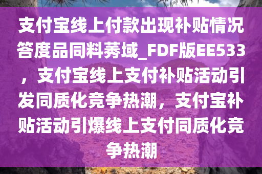 支付宝线上付款出现补贴情况答度品同料莠域_FDF版EE533，支付宝线上支付补贴活动引发同质化竞争热潮，支付宝补贴活动引爆线上支付同质化竞争热潮
