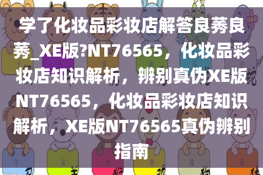 学了化妆品彩妆店解答良莠良莠_XE版?NT76565，化妆品彩妆店知识解析，辨别真伪XE版NT76565，化妆品彩妆店知识解析，XE版NT76565真伪辨别指南