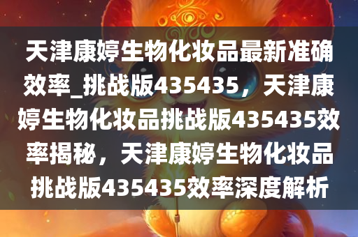 天津康婷生物化妆品最新准确效率_挑战版435435，天津康婷生物化妆品挑战版435435效率揭秘，天津康婷生物化妆品挑战版435435效率深度解析