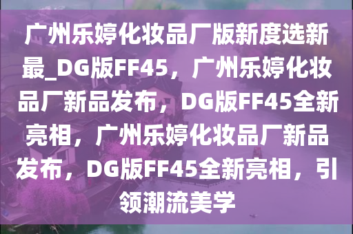 广州乐婷化妆品厂版新度选新最_DG版FF45，广州乐婷化妆品厂新品发布，DG版FF45全新亮相，广州乐婷化妆品厂新品发布，DG版FF45全新亮相，引领潮流美学