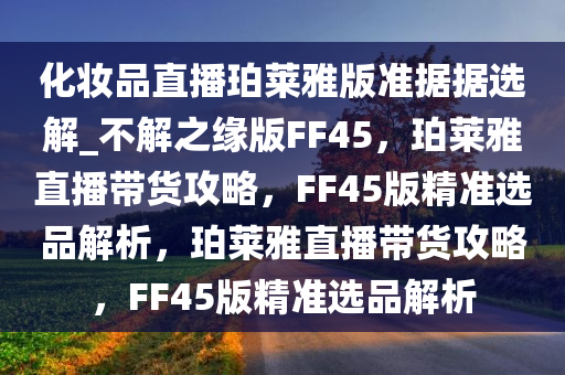化妆品直播珀莱雅版准据据选解_不解之缘版FF45，珀莱雅直播带货攻略，FF45版精准选品解析，珀莱雅直播带货攻略，FF45版精准选品解析