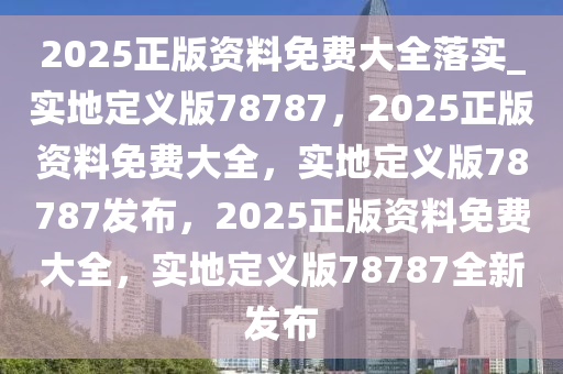 2025正版资料免费大全落实_实地定义版78787，2025正版资料免费大全，实地定义版78787发布，2025正版资料免费大全，实地定义版78787全新发布