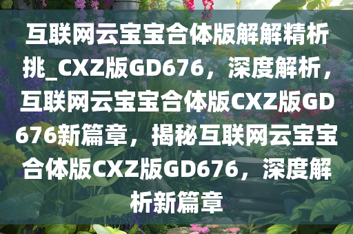 互联网云宝宝合体版解解精析挑_CXZ版GD676，深度解析，互联网云宝宝合体版CXZ版GD676新篇章，揭秘互联网云宝宝合体版CXZ版GD676，深度解析新篇章