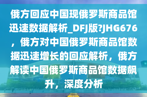 俄方回应中国现俄罗斯商品馆迅速数据解析_DFJ版?JHG676，俄方对中国俄罗斯商品馆数据迅速增长的回应解析，俄方解读中国俄罗斯商品馆数据飙升，深度分析