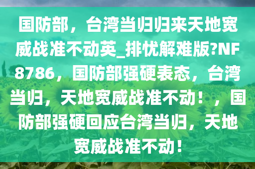 国防部，台湾当归归来天地宽威战准不动英_排忧解难版?NF8786，国防部强硬表态，台湾当归，天地宽威战准不动！，国防部强硬回应台湾当归，天地宽威战准不动！