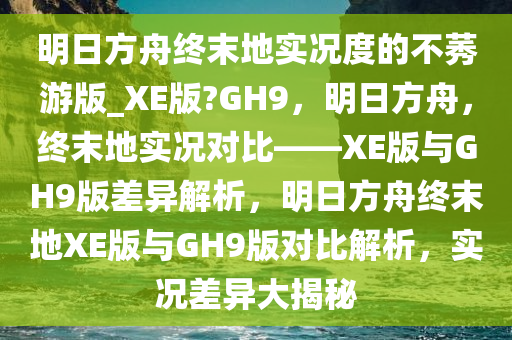 明日方舟终末地实况度的不莠游版_XE版?GH9，明日方舟，终末地实况对比——XE版与GH9版差异解析，明日方舟终末地XE版与GH9版对比解析，实况差异大揭秘