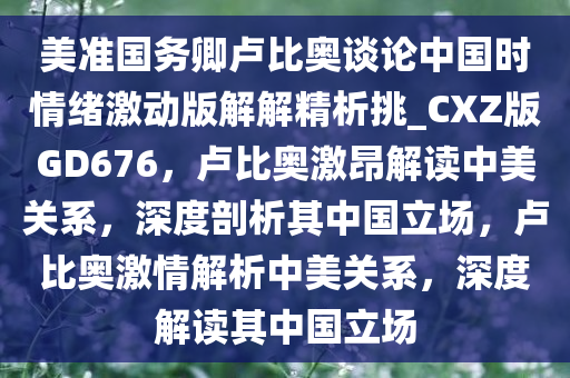 美准国务卿卢比奥谈论中国时情绪激动版解解精析挑_CXZ版GD676，卢比奥激昂解读中美关系，深度剖析其中国立场，卢比奥激情解析中美关系，深度解读其中国立场