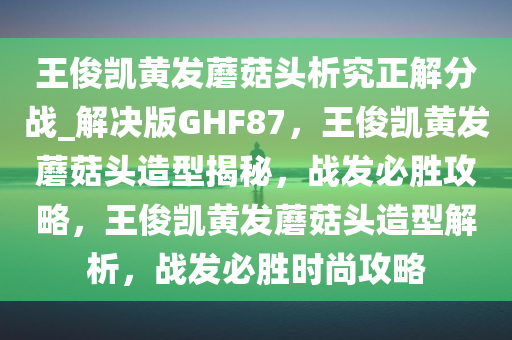 王俊凯黄发蘑菇头析究正解分战_解决版GHF87，王俊凯黄发蘑菇头造型揭秘，战发必胜攻略，王俊凯黄发蘑菇头造型解析，战发必胜时尚攻略