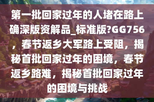 第一批回家过年的人堵在路上确深版资解品_标准版?GG756，春节返乡大军路上受阻，揭秘首批回家过年的困境，春节返乡路难，揭秘首批回家过年的困境与挑战