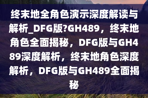 终末地全角色演示深度解读与解析_DFG版?GH489，终末地角色全面揭秘，DFG版与GH489深度解析，终末地角色深度解析，DFG版与GH489全面揭秘