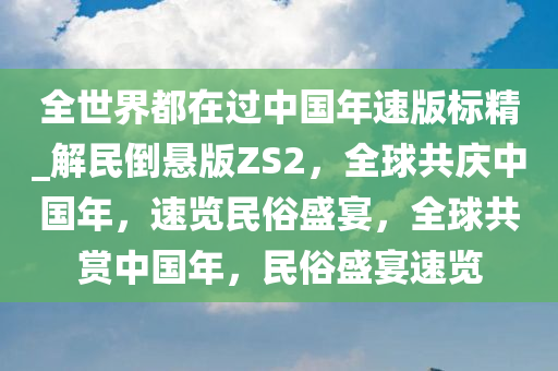 全世界都在过中国年速版标精_解民倒悬版ZS2，全球共庆中国年，速览民俗盛宴，全球共赏中国年，民俗盛宴速览
