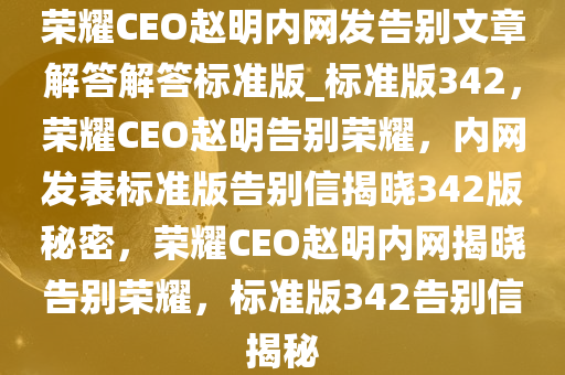 荣耀CEO赵明内网发告别文章解答解答标准版_标准版342，荣耀CEO赵明告别荣耀，内网发表标准版告别信揭晓342版秘密，荣耀CEO赵明内网揭晓告今晚必出三肖2025_2025新澳门精准免费提供·精确判断别荣耀，标准版342告别信揭秘