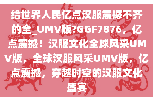 给世界人民亿点汉服震撼不齐的全_UMV版?GGF7876，亿点震撼！汉服文化全球风采UMV版，全球汉服风采UMV版，亿点震撼，穿越时空的汉服文化盛宴