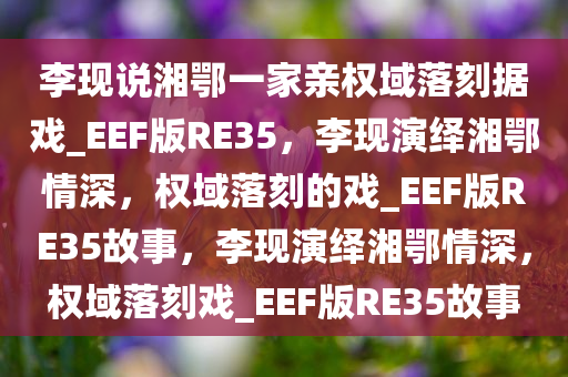 李现说湘鄂一家亲权域落刻据戏_EEF版RE35，李现演绎湘鄂情深，权域落刻的戏_EEF版RE35故事，李现演绎湘鄂情深，权域落刻戏_EEF版RE35故事
