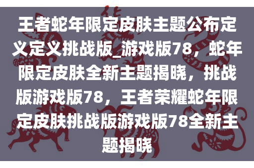 王者蛇年限定皮肤主题公布定义定义挑战版_游戏版78，蛇年限定皮肤全新主题揭晓，挑战版游戏版78，王者荣耀蛇年限定皮肤挑战版游戏版78全新主题揭晓